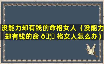 没能力却有钱的命格女人（没能力却有钱的命 🦟 格女人怎么办）